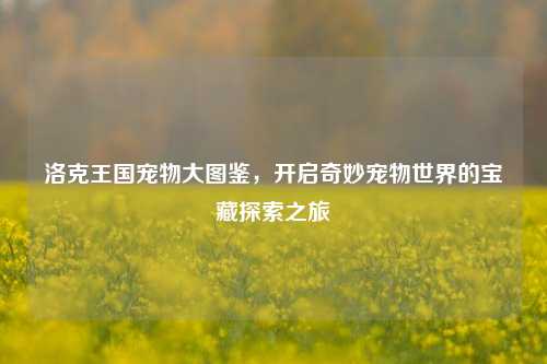 洛克王国宠物大图鉴,开启奇妙宠物世界的宝藏探索之旅