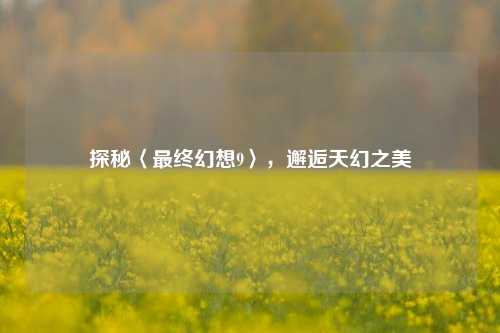 探秘〈最终幻想9〉,邂逅天幻之美