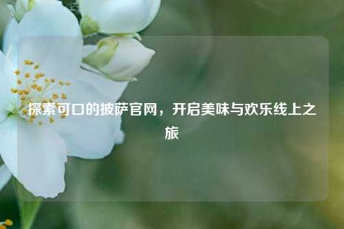 探索可口的披萨官网,开启美味与欢乐线上之旅