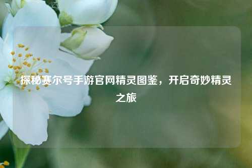 探秘赛尔号手游官网精灵图鉴，开启奇妙精灵之旅