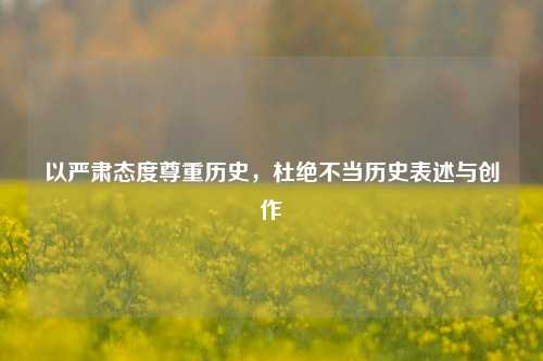 以严肃态度尊重历史，杜绝不当历史表述与创作