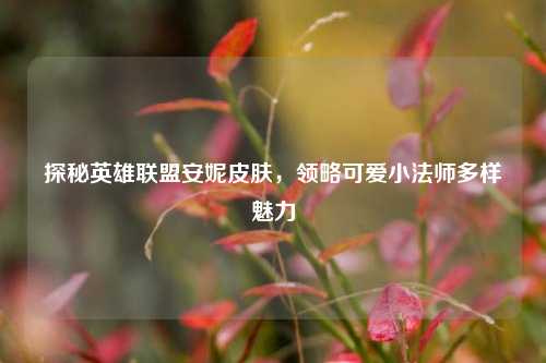 探秘英雄联盟安妮皮肤，领略可爱小法师多样魅力