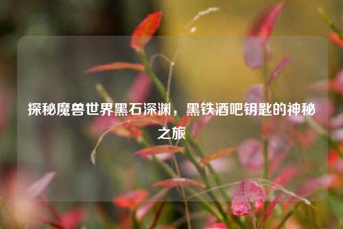 探秘魔兽世界黑石深渊,黑铁酒吧钥匙的神秘之旅