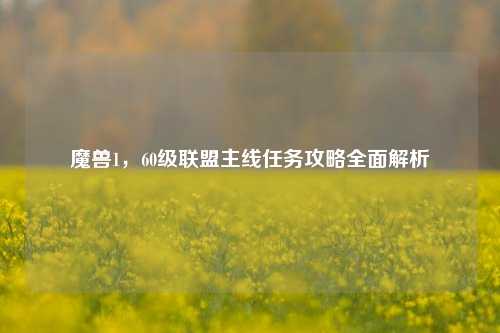 魔兽1，60级联盟主线任务攻略全面解析