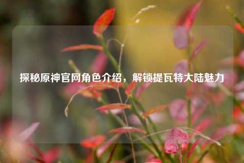 探秘原神官网角色介绍，解锁提瓦特大陆魅力