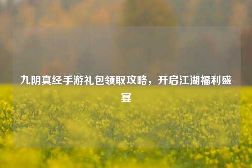 九阴真经手游礼包领取攻略，开启江湖福利盛宴