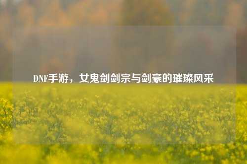 DNF手游,女鬼剑剑宗与剑豪的璀璨风采
