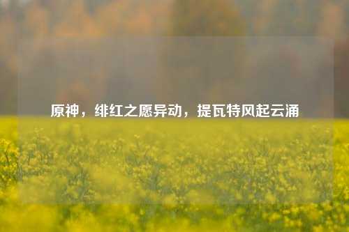 原神,绯红之愿异动,提瓦特风起云涌