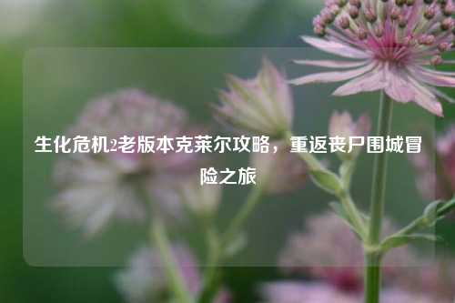 生化危机2老版本克莱尔攻略,重返丧尸围城冒险之旅