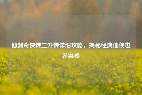 仙剑奇侠传三外传详细攻略,揭秘经典仙侠世界奥秘