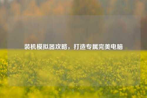 装机模拟器攻略,打造专属完美电脑