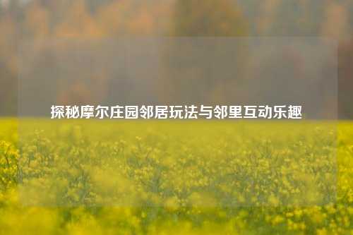 探秘摩尔庄园邻居玩法与邻里互动乐趣