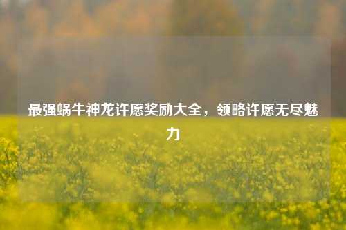 最强蜗牛神龙许愿奖励大全，领略许愿无尽魅力